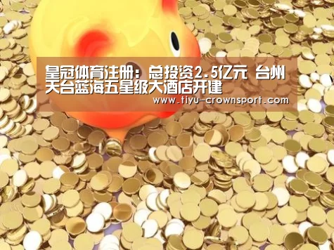 皇冠体育注册:总投资2.5亿元 台州天台蓝海五星级大酒店开建(图1) 皇冠体育官网