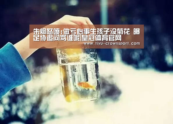 朱炯怒喷:做亏心事生孩子没菊花 曝足协追